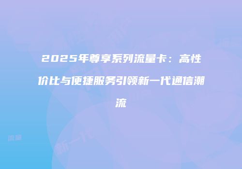 2025年尊享系列流量卡：高性价比与便捷服务引领新一代通信潮流