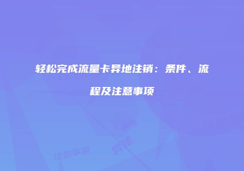 轻松完成流量卡异地注销:条件、流程及注意事项