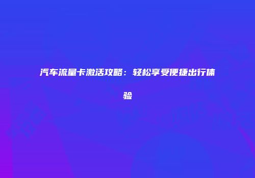 汽车流量卡激活攻略：轻松享受便捷出行体验