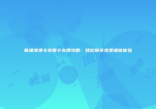 联通港澳卡流量卡办理攻略:轻松畅享港澳通信体验