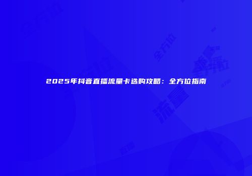 2025年抖音直播流量卡选购攻略:全方位指南