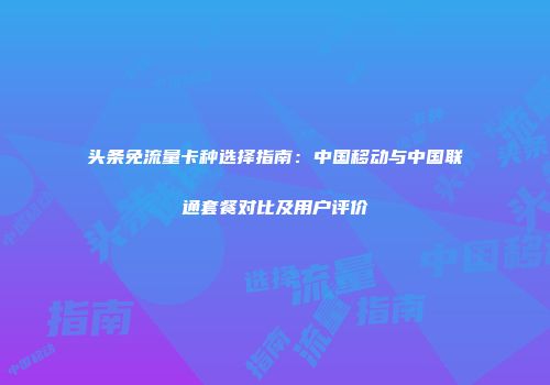 头条免流量卡种选择指南：中国移动与中国联通套餐对比及用户评价