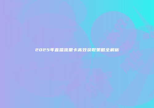 2025年直播流量卡高效获取策略全解析