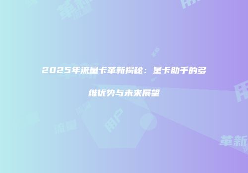 2025年流量卡革新揭秘：星卡助手的多维优势与未来展望