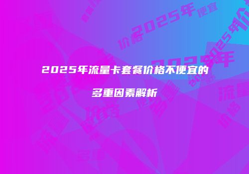 2025年流量卡套餐价格不便宜的多重因素解析