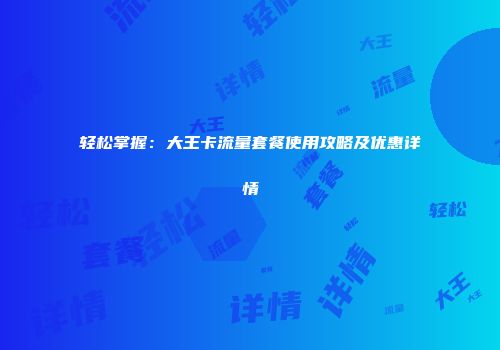 轻松掌握:大王卡流量套餐使用攻略及优惠详情