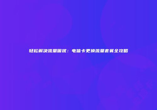 轻松解决流量困扰：电信卡更换流量套餐全攻略