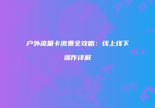 户外流量卡缴费全攻略：线上线下操作详解