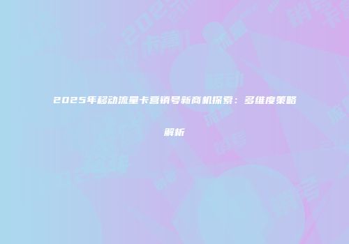 2025年移动流量卡营销号新商机探索:多维度策略解析