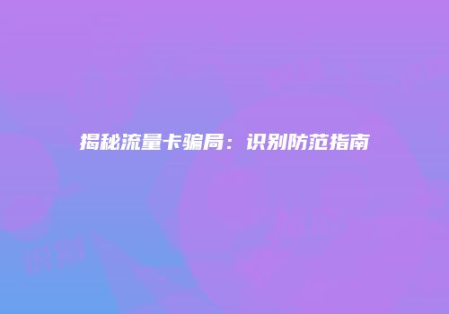 揭秘流量卡骗局：识别防范指南