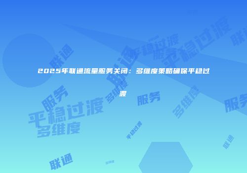 2025年联通流量服务关闭：多维度策略确保平稳过渡