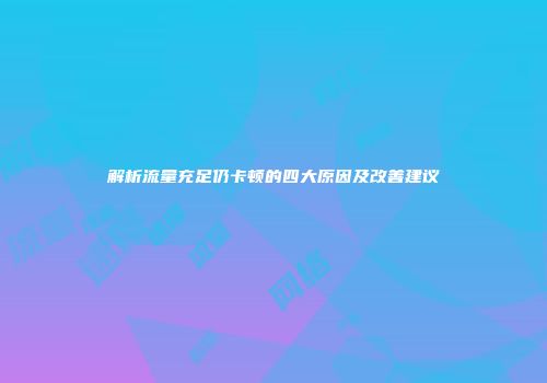 解析流量充足仍卡顿的四大原因及改善建议