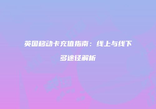 英国移动卡充值指南：线上与线下多途径解析