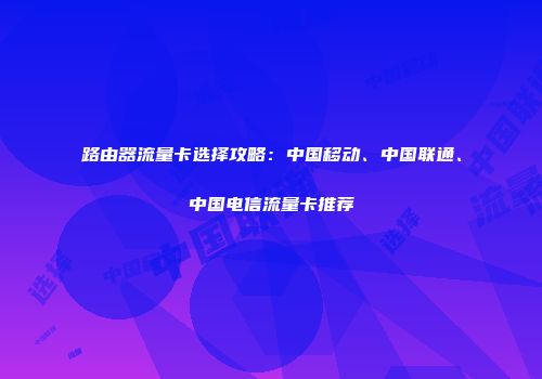 路由器流量卡选择攻略:中国移动、中国联通、中国电信流量卡推荐