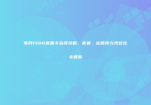 每月150G流量卡选择攻略：套餐、运营商与性价比全解析