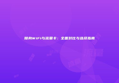 随身WiFi与流量卡:全面对比与选择指南