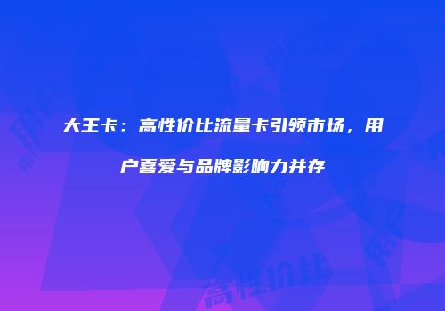 大王卡：高性价比流量卡引领市场，用户喜爱与品牌影响力并存