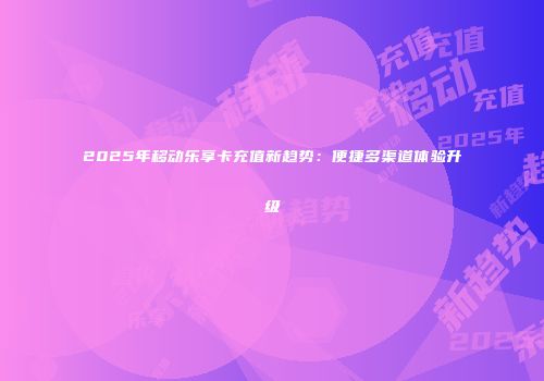 2025年移动乐享卡充值新趋势:便捷多渠道体验升级