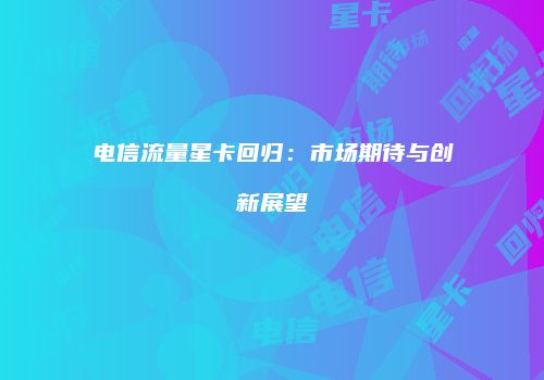 电信流量星卡回归:市场期待与创新展望