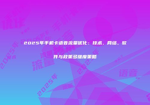 2025年手机卡语音流量优化：技术、网络、软件与政策多维度策略
