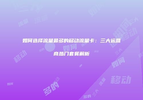 如何选择流量最多的移动流量卡：三大运营商热门套餐解析