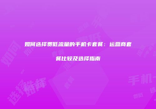 如何选择费低流量的手机卡套餐：运营商套餐比较及选择指南