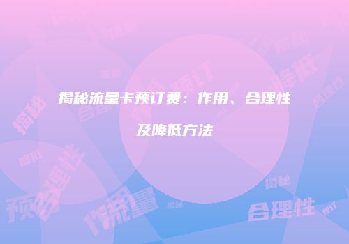 揭秘流量卡预订费：作用、合理性及降低方法