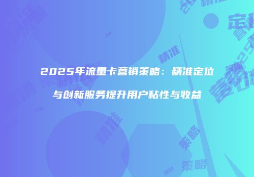 2025年流量卡营销策略：精准定位与创新服务提升用户粘性与收益