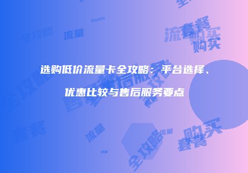 选购低价流量卡全攻略：平台选择、优惠比较与售后服务要点