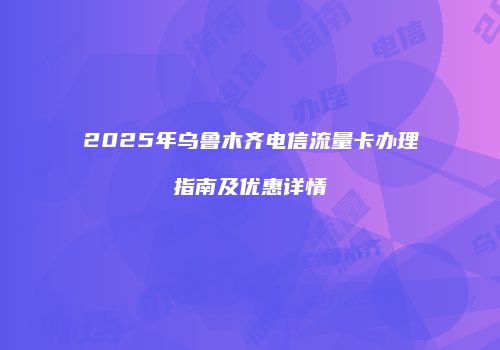 2025年乌鲁木齐电信流量卡办理指南及优惠详情