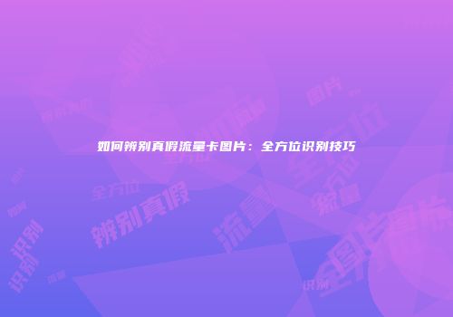 如何辨别真假流量卡图片:全方位识别技巧