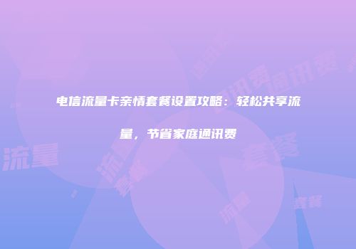 电信流量卡亲情套餐设置攻略:轻松共享流量,节省家庭通讯费