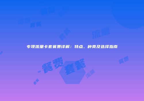 专项流量卡套餐费详解:特点、种类及选择指南