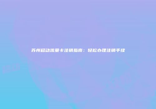苏州移动流量卡注销指南：轻松办理注销手续
