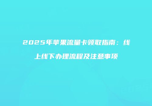 2025年苹果流量卡领取指南：线上线下办理流程及注意事项