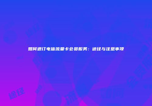 如何退订电信流量卡会员服务:途径与注意事项