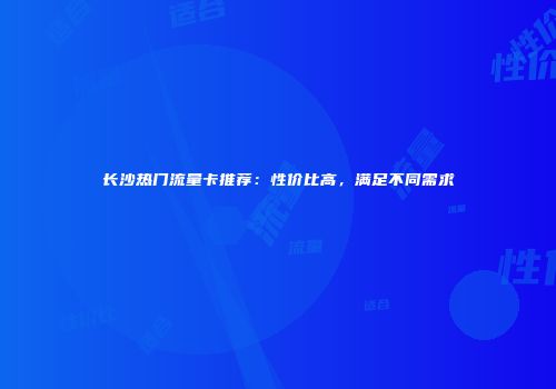 长沙热门流量卡推荐：性价比高，满足不同需求