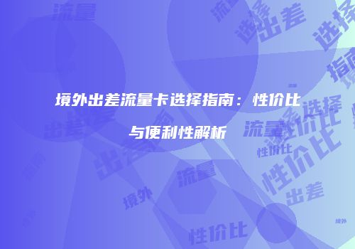 境外出差流量卡选择指南：性价比与便利性解析