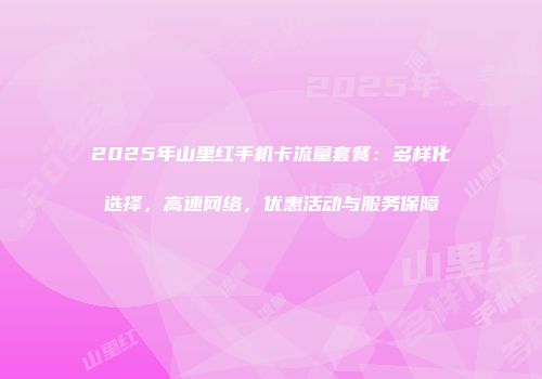 2025年山里红手机卡流量套餐:多样化选择,高速网络,优惠活动与服务保障