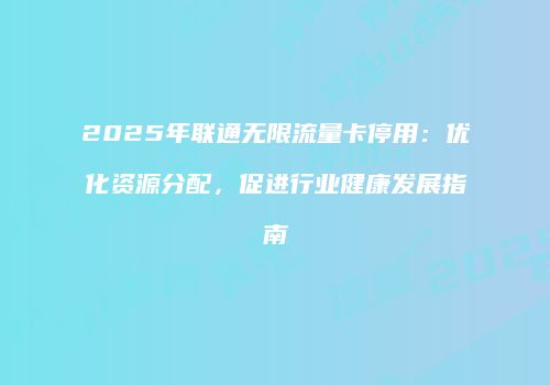 2025年联通无限流量卡停用:优化资源分配,促进行业健康发展指南