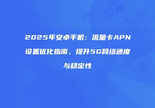 2025年安卓手机:流量卡APN设置优化指南,提升5G网络速度与稳定性