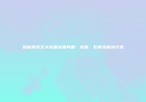 揭秘腾讯王卡流量虚量问题：成因、影响及解决方案