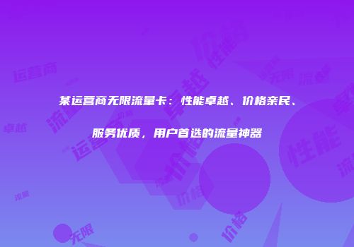 某运营商无限流量卡：性能卓越、价格亲民、服务优质，用户首选的流量神器