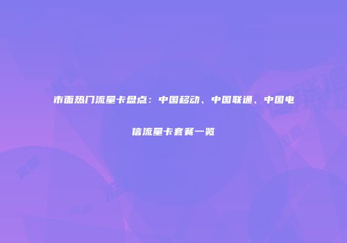 市面热门流量卡盘点:中国移动、中国联通、中国电信流量卡套餐一览