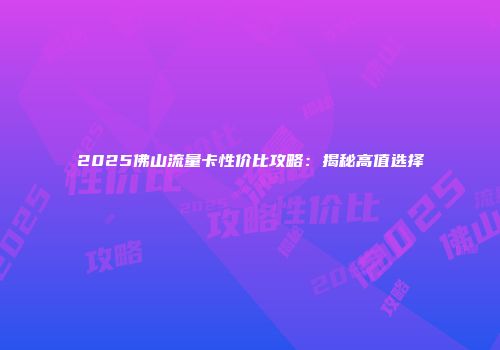 2025佛山流量卡性价比攻略:揭秘高值选择