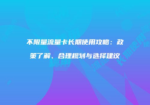 不限量流量卡长期使用攻略:政策了解、合理规划与选择建议