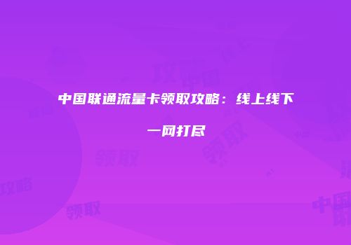中国联通流量卡领取攻略：线上线下一网打尽