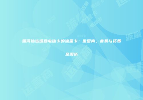如何挑选适合电信卡的流量卡：运营商、套餐与资费全解析