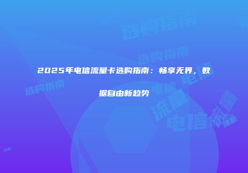 2025年电信流量卡选购指南:畅享无界,数据自由新趋势