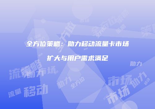 全方位策略：助力移动流量卡市场扩大与用户需求满足
